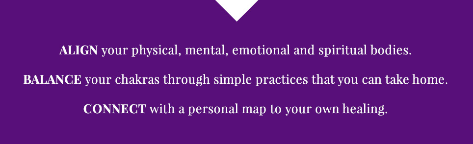 ALIGN your physical, mental, emotional and spiritual bodies. BALANCE your chakras through simple practices that you can take home. CONNECT with a personal map to your own healing.